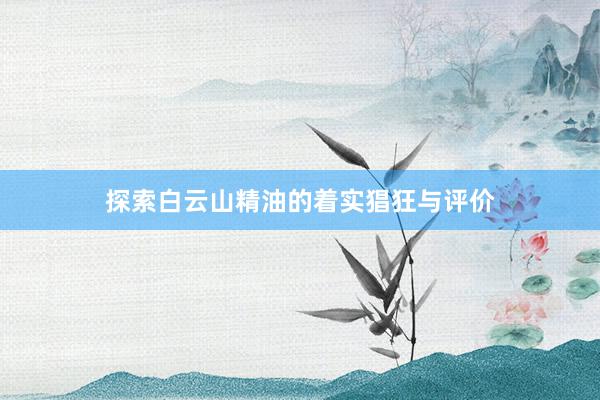 探索白云山精油的着实猖狂与评价