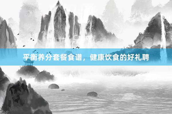 平衡养分套餐食谱，健康饮食的好礼聘